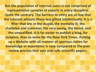 But the population of Internet users is not comprised of
representative samples of experts in every discipline.
Quite the contrary. The barriers to entry are so low that
the Internet attracts those less gifted intellectually. It is a
filter that lets in the stupid, the mentally ill, the
charlatan and scammer, the very young, the bored, and
the unqualified. It is far easier to publish a blog, for
instance, than to write for the New York Times. Putting
up a Website with all manner of spurious claims for
knowledge or experience is easy compared to the peer
review process that vets and culls scientific papers.
 