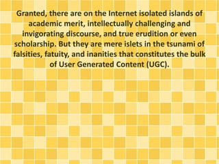 Granted, there are on the Internet isolated islands of
academic merit, intellectually challenging and
invigorating discourse, and true erudition or even
scholarship. But they are mere islets in the tsunami of
falsities, fatuity, and inanities that constitutes the bulk
of User Generated Content (UGC).
 