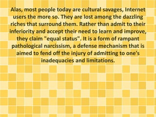 Alas, most people today are cultural savages, Internet
users the more so. They are lost among the dazzling
riches that surround them. Rather than admit to their
inferiority and accept their need to learn and improve,
they claim "equal status". It is a form of rampant
pathological narcissism, a defense mechanism that is
aimed to fend off the injury of admitting to one's
inadequacies and limitations.
 