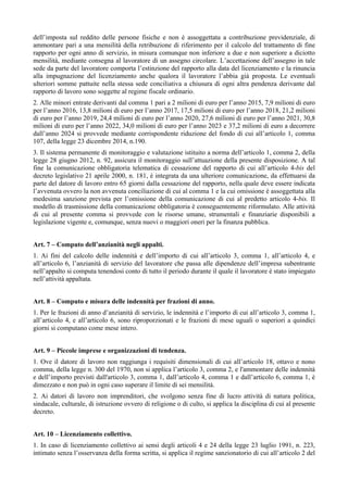 dell’imposta sul reddito delle persone fisiche e non è assoggettata a contribuzione previdenziale, di
ammontare pari a una mensilità della retribuzione di riferimento per il calcolo del trattamento di fine
rapporto per ogni anno di servizio, in misura comunque non inferiore a due e non superiore a diciotto
mensilità, mediante consegna al lavoratore di un assegno circolare. L’accettazione dell’assegno in tale
sede da parte del lavoratore comporta l’estinzione del rapporto alla data del licenziamento e la rinuncia
alla impugnazione del licenziamento anche qualora il lavoratore l’abbia già proposta. Le eventuali
ulteriori somme pattuite nella stessa sede conciliativa a chiusura di ogni altra pendenza derivante dal
rapporto di lavoro sono soggette al regime fiscale ordinario.
2. Alle minori entrate derivanti dal comma 1 pari a 2 milioni di euro per l’anno 2015, 7,9 milioni di euro
per l’anno 2016, 13,8 milioni di euro per l’anno 2017, 17,5 milioni di euro per l’anno 2018, 21,2 milioni
di euro per l’anno 2019, 24,4 milioni di euro per l’anno 2020, 27,6 milioni di euro per l’anno 2021, 30,8
milioni di euro per l’anno 2022, 34,0 milioni di euro per l’anno 2023 e 37,2 milioni di euro a decorrere
dall’anno 2024 si provvede mediante corrispondente riduzione del fondo di cui all’articolo 1, comma
107, della legge 23 dicembre 2014, n.190.
3. Il sistema permanente di monitoraggio e valutazione istituito a norma dell’articolo 1, comma 2, della
legge 28 giugno 2012, n. 92, assicura il monitoraggio sull’attuazione della presente disposizione. A tal
fine la comunicazione obbligatoria telematica di cessazione del rapporto di cui all’articolo 4-bis del
decreto legislativo 21 aprile 2000, n. 181, è integrata da una ulteriore comunicazione, da effettuarsi da
parte del datore di lavoro entro 65 giorni dalla cessazione del rapporto, nella quale deve essere indicata
l’avvenuta ovvero la non avvenuta conciliazione di cui al comma 1 e la cui omissione è assoggettata alla
medesima sanzione prevista per l’omissione della comunicazione di cui al predetto articolo 4-bis. Il
modello di trasmissione della comunicazione obbligatoria è conseguentemente riformulato. Alle attività
di cui al presente comma si provvede con le risorse umane, strumentali e finanziarie disponibili a
legislazione vigente e, comunque, senza nuovi o maggiori oneri per la finanza pubblica.
Art. 7 – Computo dell’anzianità negli appalti.
1. Ai fini del calcolo delle indennità e dell’importo di cui all’articolo 3, comma 1, all’articolo 4, e
all’articolo 6, l’anzianità di servizio del lavoratore che passa alle dipendenze dell’impresa subentrante
nell’appalto si computa tenendosi conto di tutto il periodo durante il quale il lavoratore è stato impiegato
nell’attività appaltata.
Art. 8 – Computo e misura delle indennità per frazioni di anno.
1. Per le frazioni di anno d’anzianità di servizio, le indennità e l’importo di cui all’articolo 3, comma 1,
all’articolo 4, e all’articolo 6, sono riproporzionati e le frazioni di mese uguali o superiori a quindici
giorni si computano come mese intero.
Art. 9 – Piccole imprese e organizzazioni di tendenza.
1. Ove il datore di lavoro non raggiunga i requisiti dimensionali di cui all’articolo 18, ottavo e nono
comma, della legge n. 300 del 1970, non si applica l’articolo 3, comma 2, e l'ammontare delle indennità
e dell’importo previsti dall'articolo 3, comma 1, dall’articolo 4, comma 1 e dall’articolo 6, comma 1, è
dimezzato e non può in ogni caso superare il limite di sei mensilità.
2. Ai datori di lavoro non imprenditori, che svolgono senza fine di lucro attività di natura politica,
sindacale, culturale, di istruzione ovvero di religione o di culto, si applica la disciplina di cui al presente
decreto.
Art. 10 – Licenziamento collettivo.
1. In caso di licenziamento collettivo ai sensi degli articoli 4 e 24 della legge 23 luglio 1991, n. 223,
intimato senza l’osservanza della forma scritta, si applica il regime sanzionatorio di cui all’articolo 2 del
 