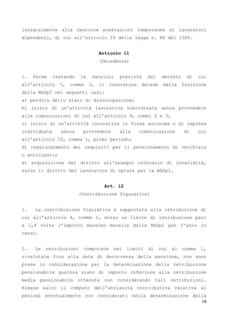 10
integralmente alla Gestione prestazioni temporanee ai lavoratori
dipendenti, di cui all'articolo 24 della legge n. 88 del 1989.
Articolo 11
(Decadenza)
1. Ferme restando le sanzioni previste dal decreto di cui
all’articolo 7, comma 3, il lavoratore decade dalla fruizione
della NASpI nei seguenti casi:
a) perdita dello stato di disoccupazione;
b) inizio di un'attività lavorativa subordinata senza provvedere
alle comunicazioni di cui all’articolo 9, commi 2 e 3;
c) inizio di un'attività lavorativa in forma autonoma o di impresa
individuale senza provvedere alla comunicazione di cui
all’articolo 10, comma 1, primo periodo;
d) raggiungimento dei requisiti per il pensionamento di vecchiaia
o anticipato;
e) acquisizione del diritto all'assegno ordinario di invalidità,
salvo il diritto del lavoratore di optare per la NASpI.
Art. 12
(Contribuzione figurativa)
1. La contribuzione figurativa è rapportata alla retribuzione di
cui all’articolo 4, comma 1, entro un limite di retribuzione pari
a 1,4 volte l’importo massimo mensile della NASpI per l’anno in
corso.
2. Le retribuzioni computate nei limiti di cui al comma 1,
rivalutate fino alla data di decorrenza della pensione, non sono
prese in considerazione per la determinazione della retribuzione
pensionabile qualora siano di importo inferiore alla retribuzione
media pensionabile ottenuta non considerando tali retribuzioni.
Rimane salvo il computo dell’anzianità contributiva relativa ai
periodi eventualmente non considerati nella determinazione della
 