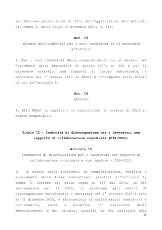 11
retribuzione pensionabile ai fini dell’applicazione dell'articolo
24, comma 2, della legge 22 dicembre 2011, n. 214.
Art. 13
(Misura dell’indennità per i soci lavoratori ed il personale
artistico)
1. Per i soci lavoratori delle cooperative di cui al decreto del
Presidente della Repubblica 30 aprile 1970, n. 602 e per il
personale artistico con rapporto di lavoro subordinato, a
decorrere dal 1° maggio 2015 la NASpI è corrisposta nella misura
di cui all’articolo 4.
Art. 14
(Rinvio)
1. Alla NASpI si applicano le disposizioni in materia di ASpI in
quanto compatibili.
Titolo II - Indennità di disoccupazione per i lavoratori con
rapporto di collaborazione coordinata (DIS-COLL)
Articolo 15
(Indennità di disoccupazione per i lavoratori con rapporto di
collaborazione coordinata e continuativa - DIS-COLL)
1. In attesa degli interventi di semplificazione, modifica o
superamento delle forme contrattuali previsti all’articolo 1,
comma 7, lettera a), della legge n. 183 del 2014, in via
sperimentale per il 2015, in relazione agli eventi di
disoccupazione verificatisi a decorrere dal 1° gennaio 2015 e sino
al 31 dicembre 2015, è riconosciuta ai collaboratori coordinati e
continuativi, anche a progetto, con esclusione degli
amministratori e dei sindaci, iscritti in via esclusiva alla
 