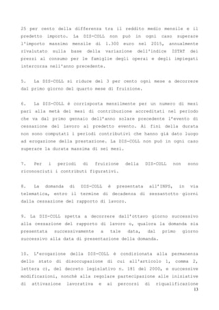 13
25 per cento della differenza tra il reddito medio mensile e il
predetto importo. La DIS-COLL non può in ogni caso superare
l'importo massimo mensile di 1.300 euro nel 2015, annualmente
rivalutato sulla base della variazione dell'indice ISTAT dei
prezzi al consumo per le famiglie degli operai e degli impiegati
intercorsa nell'anno precedente.
5. La DIS-COLL si riduce del 3 per cento ogni mese a decorrere
dal primo giorno del quarto mese di fruizione.
6. La DIS-COLL è corrisposta mensilmente per un numero di mesi
pari alla metà dei mesi di contribuzione accreditati nel periodo
che va dal primo gennaio dell’anno solare precedente l’evento di
cessazione del lavoro al predetto evento. Ai fini della durata
non sono computati i periodi contributivi che hanno già dato luogo
ad erogazione della prestazione. La DIS-COLL non può in ogni caso
superare la durata massima di sei mesi.
7. Per i periodi di fruizione della DIS-COLL non sono
riconosciuti i contributi figurativi.
8. La domanda di DIS-COLL è presentata all’INPS, in via
telematica, entro il termine di decadenza di sessantotto giorni
dalla cessazione del rapporto di lavoro.
9. La DIS-COLL spetta a decorrere dall’ottavo giorno successivo
alla cessazione del rapporto di lavoro o, qualora la domanda sia
presentata successivamente a tale data, dal primo giorno
successivo alla data di presentazione della domanda.
10. L’erogazione della DIS-COLL è condizionata alla permanenza
dello stato di disoccupazione di cui all'articolo 1, comma 2,
lettera c), del decreto legislativo n. 181 del 2000, e successive
modificazioni, nonché alla regolare partecipazione alle iniziative
di attivazione lavorativa e ai percorsi di riqualificazione
 