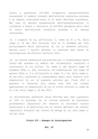 15
tenuto a presentare all’INPS un'apposita autodichiarazione
concernente il reddito ricavato dall'attività lavorativa autonoma
o di impresa individuale entro il 31 marzo dell’anno successivo.
Nel caso di mancata presentazione dell’autodichiarazione il
lavoratore è tenuto a restituire la DIS-COLL percepita dalla data
di inizio dell’attività lavorativa autonoma o di impresa
individuale.
13. I soggetti di cui all’articolo 2, commi da 51 a 56, della
legge n. 92 del 2012 fruiscono fino al 31 dicembre del 2015
esclusivamente delle prestazioni di cui al presente articolo.
Restano salvi i diritti maturati in relazione agli eventi di
disoccupazione verificatisi nell’anno 2013.
14. Le risorse finanziarie già previste per il finanziamento della
tutela del sostegno al reddito dei collaboratori coordinati e
continuativi di cui all’art. 19, comma 1, del decreto legge 29
novembre 2008, n. 185, convertito con modificazioni con legge 28
gennaio 2009, n. 2 e all’articolo 2, commi 51 e 56, della legge n.
92 del 2012, concorrono al finanziamento degli oneri relativi alle
disposizioni di cui al presente articolo per l’anno 2015 e
pertanto in relazione allo stesso anno 2015 non trovano
applicazione le disposizioni di cui al citato articolo 2, commi da
51 a 56, della legge n. 92 del 2012.
15. All’eventuale estensione della DIS-COLL agli anni successivi
al 2015 si provvede con le risorse previste da successivi
provvedimenti legislativi che stanzino le occorrenti risorse
finanziarie e in particolare con le risorse derivanti dai decreti
legislativi attuativi dei criteri di delega di cui alla legge n.
183 del 2014.
Titolo III – Assegno di disoccupazione
Art. 16
 