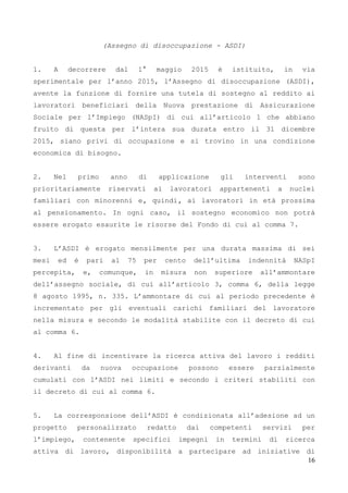 16
(Assegno di disoccupazione - ASDI)
1. A decorrere dal 1° maggio 2015 è istituito, in via
sperimentale per l’anno 2015, l’Assegno di disoccupazione (ASDI),
avente la funzione di fornire una tutela di sostegno al reddito ai
lavoratori beneficiari della Nuova prestazione di Assicurazione
Sociale per l’Impiego (NASpI) di cui all’articolo 1 che abbiano
fruito di questa per l’intera sua durata entro il 31 dicembre
2015, siano privi di occupazione e si trovino in una condizione
economica di bisogno.
2. Nel primo anno di applicazione gli interventi sono
prioritariamente riservati ai lavoratori appartenenti a nuclei
familiari con minorenni e, quindi, ai lavoratori in età prossima
al pensionamento. In ogni caso, il sostegno economico non potrà
essere erogato esaurite le risorse del Fondo di cui al comma 7.
3. L’ASDI è erogato mensilmente per una durata massima di sei
mesi ed è pari al 75 per cento dell’ultima indennità NASpI
percepita, e, comunque, in misura non superiore all’ammontare
dell’assegno sociale, di cui all’articolo 3, comma 6, della legge
8 agosto 1995, n. 335. L’ammontare di cui al periodo precedente è
incrementato per gli eventuali carichi familiari del lavoratore
nella misura e secondo le modalità stabilite con il decreto di cui
al comma 6.
4. Al fine di incentivare la ricerca attiva del lavoro i redditi
derivanti da nuova occupazione possono essere parzialmente
cumulati con l’ASDI nei limiti e secondo i criteri stabiliti con
il decreto di cui al comma 6.
5. La corresponsione dell’ASDI è condizionata all’adesione ad un
progetto personalizzato redatto dai competenti servizi per
l’impiego, contenente specifici impegni in termini di ricerca
attiva di lavoro, disponibilità a partecipare ad iniziative di
 