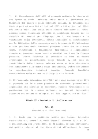 18
7. Al finanziamento dell’ASDI si provvede mediante le risorse di
uno specifico Fondo istituito nello stato di previsione del
Ministero del lavoro e delle politiche sociali. La dotazione del
Fondo è pari ad euro 200 milioni nel 2015 e 200 milioni nel 2016.
Nel limite dell’1 per cento delle risorse attribuite al Fondo,
possono essere finanziate attività di assistenza tecnica per il
supporto dei servizi per l’impiego, per il monitoraggio e la
valutazione degli interventi, nonché iniziative di comunicazione
per la diffusione della conoscenza sugli interventi. All’attuazione
e alla gestione dell’intervento provvede l’INPS con le risorse
umane, strumentali e finanziarie disponibili a legislazione
vigente e, comunque, senza nuovi o maggiori oneri per la finanza
pubblica. L’INPS riconosce il beneficio in base all'ordine
cronologico di presentazione delle domande e, nel caso di
insufficienza delle risorse, valutata anche su base pluriennale
con riferimento alla durata della prestazione, l'INPS non prende
in considerazione ulteriori domande, fornendo immediata
comunicazione anche attraverso il proprio sito internet.
8. All’eventuale estensione dell’ASDI agli anni successivi al 2015
si provvede con le risorse previste da successivi provvedimenti
legislativi che stanzino le occorrenti risorse finanziarie e in
particolare con le risorse derivanti dai decreti legislativi
attuativi dei criteri di delega di cui alla legge n. 183 del 2014.
Titolo IV – Contratto di ricollocazione
Art. 17
(Contratto di ricollocazione)
1. Il Fondo per le politiche attive del lavoro, istituito
dall'articolo 1, comma 215, della legge 27 dicembre 2013, n. 147,
è incrementato, per l’anno 2015, di 32 milioni di euro provenienti
dal gettito relativo al contributo di cui all'articolo 2, comma
 
