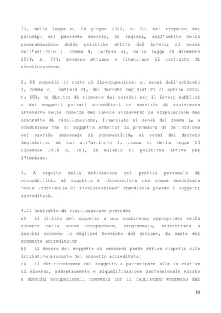 19
31, della legge n. 28 giugno 2012, n. 92. Nel rispetto dei
principi del presente decreto, le regioni, nell’ambito della
programmazione delle politiche attive del lavoro, ai sensi
dell’articolo 1, comma 4, lettera u), della legge 10 dicembre
2014, n. 183, possono attuare e finanziare il contratto di
ricollocazione.
2. II soggetto in stato di disoccupazione, ai sensi dell’articolo
1, comma 2, lettera c), del decreto legislativo 21 aprile 2000,
n. 181, ha diritto di ricevere dai servizi per il lavoro pubblici
o dai soggetti privati accreditati un servizio di assistenza
intensiva nella ricerca del lavoro attraverso la stipulazione del
contratto di ricollocazione, finanziato ai sensi del comma 1, a
condizione che il soggetto effettui la procedura di definizione
del profilo personale di occupabilità, ai sensi del decreto
legislativo di cui all'articolo 1, comma 4, della legge 10
dicembre 2014 n. 183, in materia di politiche attive per
l'impiego.
3. A seguito della definizione del profilo personale di
occupabilità, al soggetto è riconosciuta una somma denominata
“dote individuale di ricollocazione” spendibile presso i soggetti
accreditati.
4.Il contratto di ricollocazione prevede:
a) il diritto del soggetto a una assistenza appropriata nella
ricerca della nuova occupazione, programmata, strutturata e
gestita secondo le migliori tecniche del settore, da parte del
soggetto accreditato;
b) il dovere del soggetto di rendersi parte attiva rispetto alle
iniziative proposte dal soggetto accreditato;
c) il diritto-dovere del soggetto a partecipare alle iniziative
di ricerca, addestramento e riqualificazione professionale mirate
a sbocchi occupazionali coerenti con il fabbisogno espresso dal
 