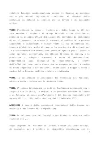 2
relative funzioni amministrative, delega il Governo ad adottare
uno o più decreti legislativi finalizzati al riordino della
normativa in materia di servizi per il lavoro e di politiche
attive;
VISTO l’articolo 1, comma 4, lettera p), della legge n. 183 del
2014 recante il criterio di delega relativo all’introduzione di
principi di politica attiva del lavoro che prevedano la promozione
di un collegamento tra misure di sostegno al reddito della persona
inoccupata o disoccupata e misure volte al suo inserimento nel
tessuto produttivo, anche attraverso la conclusione di accordi per
la ricollocazione che vedano come parte le agenzie per il lavoro o
altri operatori accreditati, con obbligo di presa in carico, e la
previsione di adeguati strumenti e forme di remunerazione,
proporzionate alla difficoltà di collocamento, a fronte
dell'effettivo inserimento almeno per un congruo periodo, a carico
di fondi regionali a ciò destinati, senza nuovi o maggiori oneri a
carico della finanza pubblica statale o regionale;
VISTA la preliminare deliberazione del Consiglio dei Ministri,
adottata nella riunione del 24 dicembre 2014;
VISTA l’ intesa intervenuta in sede di Conferenza permanente per i
rapporti tra lo Stato, le regioni e le province autonome di Trento
e di Bolzano, ai sensi dell'articolo 3 del decreto legislativo 28
agosto 1997, n. 281, nella riunione del 12 febbraio 2015;
ACQUISITI i pareri delle competenti commissioni della Camera dei
deputati e del Senato della Repubblica;
VISTA la deliberazione del Consiglio dei Ministri, adottata nella
riunione del ..;
Sulla proposta del Ministro del lavoro e delle politiche sociali,
di concerto, per i profili di rispettiva competenza, con il
 