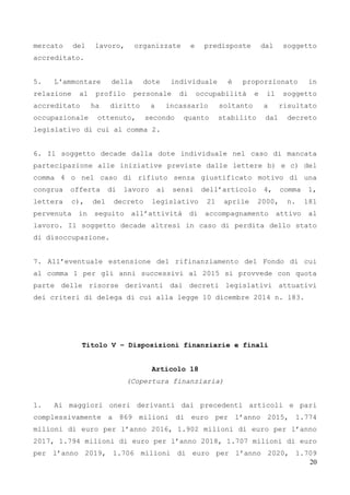 20
mercato del lavoro, organizzate e predisposte dal soggetto
accreditato.
5. L'ammontare della dote individuale è proporzionato in
relazione al profilo personale di occupabilità e il soggetto
accreditato ha diritto a incassarlo soltanto a risultato
occupazionale ottenuto, secondo quanto stabilito dal decreto
legislativo di cui al comma 2.
6. Il soggetto decade dalla dote individuale nel caso di mancata
partecipazione alle iniziative previste dalle lettere b) e c) del
comma 4 o nel caso di rifiuto senza giustificato motivo di una
congrua offerta di lavoro ai sensi dell’articolo 4, comma 1,
lettera c), del decreto legislativo 21 aprile 2000, n. 181
pervenuta in seguito all’attività di accompagnamento attivo al
lavoro. Il soggetto decade altresì in caso di perdita dello stato
di disoccupazione.
7. All’eventuale estensione del rifinanziamento del Fondo di cui
al comma 1 per gli anni successivi al 2015 si provvede con quota
parte delle risorse derivanti dai decreti legislativi attuativi
dei criteri di delega di cui alla legge 10 dicembre 2014 n. 183.
Titolo V – Disposizioni finanziarie e finali
Articolo 18
(Copertura finanziaria)
1. Ai maggiori oneri derivanti dai precedenti articoli e pari
complessivamente a 869 milioni di euro per l’anno 2015, 1.774
milioni di euro per l’anno 2016, 1.902 milioni di euro per l’anno
2017, 1.794 milioni di euro per l’anno 2018, 1.707 milioni di euro
per l’anno 2019, 1.706 milioni di euro per l’anno 2020, 1.709
 