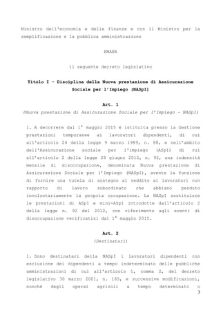 3
Ministro dell'economia e delle finanze e con il Ministro per la
semplificazione e la pubblica amministrazione
EMANA
il seguente decreto legislativo
Titolo I – Disciplina della Nuova prestazione di Assicurazione
Sociale per l’Impiego (NASpI)
Art. 1
(Nuova prestazione di Assicurazione Sociale per l’Impiego - NASpI)
1. A decorrere dal 1° maggio 2015 è istituita presso la Gestione
prestazioni temporanee ai lavoratori dipendenti, di cui
all'articolo 24 della legge 9 marzo 1989, n. 88, e nell’ambito
dell'Assicurazione sociale per l'impiego (ASpI) di cui
all’articolo 2 della legge 28 giugno 2012, n. 92, una indennità
mensile di disoccupazione, denominata Nuova prestazione di
Assicurazione Sociale per l’Impiego (NASpI), avente la funzione
di fornire una tutela di sostegno al reddito ai lavoratori con
rapporto di lavoro subordinato che abbiano perduto
involontariamente la propria occupazione. La NASpI sostituisce
le prestazioni di ASpI e mini-ASpI introdotte dall’articolo 2
della legge n. 92 del 2012, con riferimento agli eventi di
disoccupazione verificatisi dal 1° maggio 2015.
Art. 2
(Destinatari)
1. Sono destinatari della NASpI i lavoratori dipendenti con
esclusione dei dipendenti a tempo indeterminato delle pubbliche
amministrazioni di cui all'articolo 1, comma 2, del decreto
legislativo 30 marzo 2001, n. 165, e successive modificazioni,
nonché degli operai agricoli a tempo determinato o
 