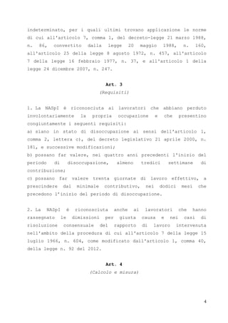 4
indeterminato, per i quali ultimi trovano applicazione le norme
di cui all'articolo 7, comma 1, del decreto-legge 21 marzo 1988,
n. 86, convertito dalla legge 20 maggio 1988, n. 160,
all'articolo 25 della legge 8 agosto 1972, n. 457, all'articolo
7 della legge 16 febbraio 1977, n. 37, e all'articolo 1 della
legge 24 dicembre 2007, n. 247.
Art. 3
(Requisiti)
1. La NASpI è riconosciuta ai lavoratori che abbiano perduto
involontariamente la propria occupazione e che presentino
congiuntamente i seguenti requisiti:
a) siano in stato di disoccupazione ai sensi dell'articolo 1,
comma 2, lettera c), del decreto legislativo 21 aprile 2000, n.
181, e successive modificazioni;
b) possano far valere, nei quattro anni precedenti l'inizio del
periodo di disoccupazione, almeno tredici settimane di
contribuzione;
c) possano far valere trenta giornate di lavoro effettivo, a
prescindere dal minimale contributivo, nei dodici mesi che
precedono l’inizio del periodo di disoccupazione.
2. La NASpI è riconosciuta anche ai lavoratori che hanno
rassegnato le dimissioni per giusta causa e nei casi di
risoluzione consensuale del rapporto di lavoro intervenuta
nell'ambito della procedura di cui all'articolo 7 della legge 15
luglio 1966, n. 604, come modificato dall'articolo 1, comma 40,
della legge n. 92 del 2012.
Art. 4
(Calcolo e misura)
 