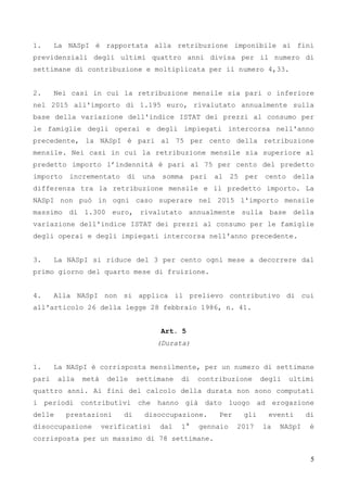 5
1. La NASpI è rapportata alla retribuzione imponibile ai fini
previdenziali degli ultimi quattro anni divisa per il numero di
settimane di contribuzione e moltiplicata per il numero 4,33.
2. Nei casi in cui la retribuzione mensile sia pari o inferiore
nel 2015 all'importo di 1.195 euro, rivalutato annualmente sulla
base della variazione dell'indice ISTAT dei prezzi al consumo per
le famiglie degli operai e degli impiegati intercorsa nell'anno
precedente, la NASpI è pari al 75 per cento della retribuzione
mensile. Nei casi in cui la retribuzione mensile sia superiore al
predetto importo l’indennità è pari al 75 per cento del predetto
importo incrementato di una somma pari al 25 per cento della
differenza tra la retribuzione mensile e il predetto importo. La
NASpI non può in ogni caso superare nel 2015 l'importo mensile
massimo di 1.300 euro, rivalutato annualmente sulla base della
variazione dell'indice ISTAT dei prezzi al consumo per le famiglie
degli operai e degli impiegati intercorsa nell'anno precedente.
3. La NASpI si riduce del 3 per cento ogni mese a decorrere dal
primo giorno del quarto mese di fruizione.
4. Alla NASpI non si applica il prelievo contributivo di cui
all'articolo 26 della legge 28 febbraio 1986, n. 41.
Art. 5
(Durata)
1. La NASpI è corrisposta mensilmente, per un numero di settimane
pari alla metà delle settimane di contribuzione degli ultimi
quattro anni. Ai fini del calcolo della durata non sono computati
i periodi contributivi che hanno già dato luogo ad erogazione
delle prestazioni di disoccupazione. Per gli eventi di
disoccupazione verificatisi dal 1° gennaio 2017 la NASpI è
corrisposta per un massimo di 78 settimane.
 