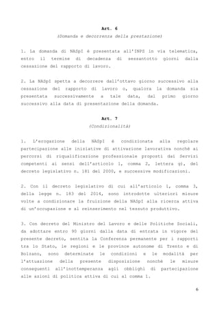 6
Art. 6
(Domanda e decorrenza della prestazione)
1. La domanda di NASpI è presentata all’INPS in via telematica,
entro il termine di decadenza di sessantotto giorni dalla
cessazione del rapporto di lavoro.
2. La NASpI spetta a decorrere dall’ottavo giorno successivo alla
cessazione del rapporto di lavoro o, qualora la domanda sia
presentata successivamente a tale data, dal primo giorno
successivo alla data di presentazione della domanda.
Art. 7
(Condizionalità)
1. L’erogazione della NASpI è condizionata alla regolare
partecipazione alle iniziative di attivazione lavorativa nonché ai
percorsi di riqualificazione professionale proposti dai Servizi
competenti ai sensi dell’articolo 1, comma 2, lettera g), del
decreto legislativo n. 181 del 2000, e successive modificazioni.
2. Con il decreto legislativo di cui all’articolo 1, comma 3,
della legge n. 183 del 2014, sono introdotte ulteriori misure
volte a condizionare la fruizione della NASpI alla ricerca attiva
di un’occupazione e al reinserimento nel tessuto produttivo.
3. Con decreto del Ministro del Lavoro e delle Politiche Sociali,
da adottare entro 90 giorni dalla data di entrata in vigore del
presente decreto, sentita la Conferenza permanente per i rapporti
tra lo Stato, le regioni e le province autonome di Trento e di
Bolzano, sono determinate le condizioni e le modalità per
l’attuazione della presente disposizione nonché le misure
conseguenti all’inottemperanza agli obblighi di partecipazione
alle azioni di politica attiva di cui al comma 1.
 