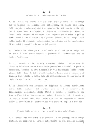 7
Art. 8
(Incentivo all’autoimprenditorialità)
1. Il lavoratore avente diritto alla corresponsione della NASpI
può richiedere la liquidazione anticipata, in unica soluzione,
dell’importo complessivo del trattamento che gli spetta e che non
gli è stato ancora erogato, a titolo di incentivo all’avvio di
un’attività lavorativa autonoma o di impresa individuale o per la
sottoscrizione di una quota di capitale sociale di una cooperativa
nella quale il rapporto mutualistico ha ad oggetto la prestazione
di attività lavorative da parte del socio.
2. L’erogazione anticipata in un’unica soluzione della NASpI non
dà diritto alla contribuzione figurativa né all’Assegno per il
Nucleo Familiare.
3. Il lavoratore che intende avvalersi della liquidazione in
un’unica soluzione della NASpI deve presentare all'INPS, a pena di
decadenza, domanda di anticipazione in via telematica entro trenta
giorni dalla data di inizio dell'attività lavorativa autonoma o di
impresa individuale o dalla data di sottoscrizione di una quota di
capitale sociale della cooperativa.
4. Il lavoratore che instaura un rapporto di lavoro subordinato
prima della scadenza del periodo per cui è riconosciuta la
liquidazione anticipata della NASpI è tenuto a restituire per
intero l’anticipazione ottenuta, salvo il caso in cui il rapporto
di lavoro subordinato sia instaurato con la cooperativa della
quale il lavoratore ha sottoscritto una quota di capitale sociale.
Art. 9
(Compatibilità con il rapporto di lavoro subordinato)
1. Il lavoratore che durante il periodo in cui percepisce la NASpI
instauri un rapporto di lavoro subordinato il cui reddito annuale
 
