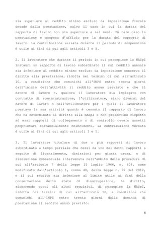 8
sia superiore al reddito minimo escluso da imposizione fiscale
decade dalla prestazione, salvo il caso in cui la durata del
rapporto di lavoro non sia superiore a sei mesi. In tale caso la
prestazione è sospesa d’ufficio per la durata del rapporto di
lavoro. La contribuzione versata durante il periodo di sospensione
è utile ai fini di cui agli articoli 3 e 5.
2. Il lavoratore che durante il periodo in cui percepisce la NASpI
instauri un rapporto di lavoro subordinato il cui reddito annuale
sia inferiore al reddito minimo escluso da imposizione conserva il
diritto alla prestazione, ridotta nei termini di cui all’articolo
10, a condizione che comunichi all'INPS entro trenta giorni
dall'inizio dell'attività il reddito annuo previsto e che il
datore di lavoro o, qualora il lavoratore sia impiegato con
contratto di somministrazione, l’utilizzatore, siano diversi dal
datore di lavoro o dall’utilizzatore per i quali il lavoratore
prestava la sua attività quando è cessato il rapporto di lavoro
che ha determinato il diritto alla NASpI e non presentino rispetto
ad essi rapporti di collegamento o di controllo ovvero assetti
proprietari sostanzialmente coincidenti. La contribuzione versata
è utile ai fini di cui agli articoli 3 e 5.
3. Il lavoratore titolare di due o più rapporti di lavoro
subordinato a tempo parziale che cessi da uno dei detti rapporti a
seguito di licenziamento, dimissioni per giusta causa, o di
risoluzione consensuale intervenuta nell'ambito della procedura di
cui all'articolo 7 della legge 15 luglio 1966, n. 604, come
modificato dall’articolo 1, comma 40, della legge n. 92 del 2012,
e il cui reddito sia inferiore al limite utile ai fini della
conservazione dello stato di disoccupazione, ha diritto,
ricorrendo tutti gli altri requisiti, di percepire la NASpI,
ridotta nei termini di cui all’articolo 10, a condizione che
comunichi all'INPS entro trenta giorni dalla domanda di
prestazione il reddito annuo previsto.
 