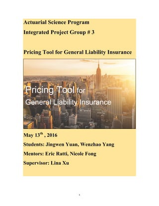   1	
  
Actuarial Science Program
Integrated Project Group # 3
Pricing Tool for General Liability Insurance
  
May 13th
, 2016
Students: Jingwen Yuan, Wenzhao Yang
Mentors: Eric Ratti, Nicole Fong
Supervisor: Lina Xu
  
  
  
Pricing  Tool  for  
General  Liability  Insurance  
 