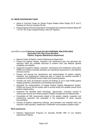 CV: MOHD GHUFRAN BIN YUSUF
Page 4 of 6
 Assist In Technical Tender for Gorgon Project Shallow Water Pipelay 30”,8” and 6”
Pipelines for Chevron Australia Pty Ltd.
 Project Engineer (Precommissionig) for Transportasi Gas Indonesia (Pipeline Repair KP
110- KP 133- Kuala Tungkal-Panaran, 23km 28” Pipeline).
June 2007 to June 08 Petronas Carigali Sdn Bhd SARAWAK, MALAYSIA (SKO)
(Secondee From Pbjv Group Sdn Bhd)
Pipeline Engineer (Maintenance Department)
 Report to Head of Pipeline / Head of Maintenance Department.
 Prepare the pipeline integrity, inspection and maintenance plan and administer the
execution within the available resources to achieve most cost effective pipeline
availability and reliability.
 Implement all pipeline integrity, inspection, maintenance and modification works within
WP&B and meeting corporate standards and operational requirement in cost effective
and save manner.
 Prepare and execute the development and implementation of pipeline integrity,
inspection and maintenance outsourcing plan to support the planned activities in
compliance to PETRONAS Group Tender and Contract guideline.
 Compile and verify all inspection records and findings so as to meet PCSB pipeline
integrity guidelines, philosophies and industries best practices.
 Administer the implementation of Carigali Pipeline Integrity Management System,
CPIMS and ensure that the system able to provide timely and updated overall online
pipeline integrity status.
 Implement the identified latest technology, opportunities, innovative concept to
continuously improve and enhance pipeline integrity management and effectiveness.
 Consolidate all HSE requirements related to the pipeline integrity, inspection and
maintenance execution and participate in the preparation of those required
documentation.
 Compile all pipeline engineering drawings, documentation and materials which are
required in daily operation, assessment, modification and emergency pipeline repair.
Work experiences
 Pipelines Replacement Programs for Sarawak (PCSB) PMT (4 nos Pipeline
replacement Projects).
 
