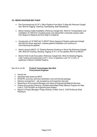 CV: MOHD GHUFRAN BIN YUSUF
Page 6 of 6
 Pre-Commissioning Of 16" x 35km Pipeline From Mcot To Bap-AA Petronas Carigali
Sdn. Bhd for Pigging, Cleaning, Hydrotesting, Bulk Dewatering
 Baram Subsea Cable Installation (Petronas Carigali Sdn. Bhd) for Transportation and
installation of 3.8/6.6 kV insulated power and optical fiber composite subsea cable
from Badp-A to Bakp-B and from Bajt-H to Bakp-B.
 Construction of 16" BAP-AA To MCOT Shore Apparoch Pipeline (petronas Carigali
Sdn Bhd for Shore approach, subsea pipeline Installation and continue to
Commisioning the pipeline.
 West Lutong to MCOT 12” Pipeline Reverse Flushing on Stuck Pig (Petronas Carigali
Sdn. Bhd) for Flushing, Deoiling, Pigging of 16” x 31 km pipeline WLP-A to MCOT.
 Baram Field Crude Evacuation (Petronas Carigali Sdn. Bhd) for Deoiling Pigging,
Leak Testing and preservation of 8" x 3 km ( 6 pipelines ) and 10" x 3 km ( 3
pipelines) in Baram Interfield Pipeline.
Nov 04 to Jul 05 Protank Technologies Sdn Bhd
Procurement Engineer
 Vendor list
 Generate data sheet and MTO.
 RFQ/ITB- sourcing, technical clarification and commercial package
 Delivery arrangement – site acceptance and inspection test plan
 Reporting to Procurement Manager and Head of Engineering Material Services.
 Project procurement Planning- (Prefabrication/Steel Plate Delivery Program for New
Tank 5, T33/T34 BSP as Project/Process Holder).
 Report to Project Manager/ Project Director of New Tank 5, T33/T34 Brunei Shell
Petroleum.
 