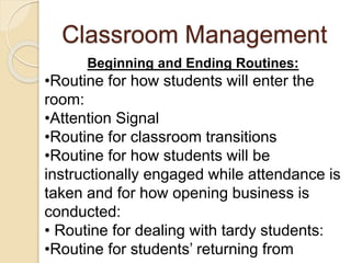 Classroom Management
Beginning and Ending Routines:
•Routine for how students will enter the
room:
•Attention Signal
•Routine for classroom transitions
•Routine for how students will be
instructionally engaged while attendance is
taken and for how opening business is
conducted:
• Routine for dealing with tardy students:
•Routine for students’ returning from
 
