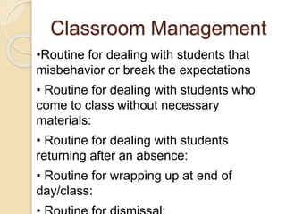 Classroom Management
•Routine for dealing with students that
misbehavior or break the expectations
• Routine for dealing with students who
come to class without necessary
materials:
• Routine for dealing with students
returning after an absence:
• Routine for wrapping up at end of
day/class:
 