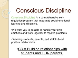Conscious Discipline
Conscious Discipline is a comprehensive self-
regulation program that integrates social-emotional
learning and discipline.
•We want you to be able to handle your own
emotions and work together to resolve problems.
•Teaching students, parents, and staff to build
positive relationships.
•CD = Building relationships with
students and OUR parents.
 