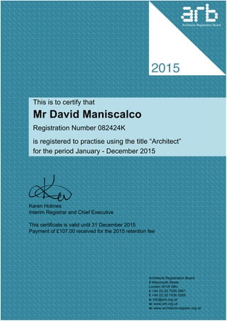This is to certify that
Mr David Maniscalco  
Registration Number 082424K 
is registered to practise using the title “Architect”
for the period January ­ December 2015
 
Karen Holmes
Interim Registrar and Chief Executive
This certificate is valid until 31 December 2015 
Payment of £107.00 received for the 2015 retention fee
Architects Registration Board
8 Weymouth Street
London W1W 5BU
t: +44 (0) 20 7580 5861
f: +44 (0) 20 7436 5269 
e: info@arb.org.uk 
w: www.arb.org.uk 
w: www.architects­register.org.uk
Architects Registration Board
 