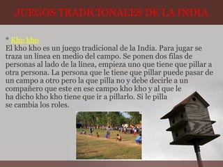 JUEGOS TRADICIONALES DE LA INDIA *  Kho kho El kho kho es un juego tradicional de la India. Para jugar se traza un línea en medio del campo. Se ponen dos filas de personas al lado de la línea, empieza uno que tiene que pillar a otra persona. La persona que le tiene que pillar puede pasar de un campo a otro pero la que pilla no y debe decirle a un compañero que este en ese campo kho kho y al que le ha dicho kho kho tiene que ir a pillarlo. Si le pilla se cambia los roles.  