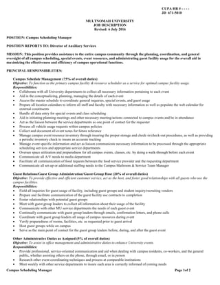 Campus Scheduling Manager Page 1of 2
CUPA HR # - - - -
JD 671-5010
MULTNOMAH UNIVERSITY
JOB DESCRIPTION
Revised: 6 July 2016
POSITION: Campus Scheduling Manager
POSITION REPORTS TO: Director of Auxiliary Services
MISSION: This position provides assistance to the entire campus community through the planning, coordination, and general
oversight of all campus scheduling, special events, event resources, and administrating guest facility usage for the overall aid in
maximizing the effectiveness and efficiency of campus operational functions.
PRINCIPAL RESPONSIBILITIES:
Campus Schedule Management (75% of overall duties)
Objective: To function as the primary campus facility & resource scheduler as a service for optimal campus facility usage.
Responsibilities:
 Collaborate with all University departments to collect all necessary information pertaining to each event
 Aid in the conceptualizing, planning, managing the details of each event
 Access the master schedule to coordinate general inquiries, special events, and guest usage
 Prepare all location calendars to inform all staff and faculty with necessary information as well as populate the web calendar for
external constituents
 Handle all data entry for special events and class scheduling
 Aid in initiating planning meetings and other necessary meeting/actions connected to campus events and be in attendance
 Act as the liaison between the service departments as one point of contact for the requester
 Process all vehicle usage requests within campus policies
 Collect and document all event notes for future reference
 Manage campus event resource inventory through insuring the proper storage and check-in/check-out procedures, as well as providing
a periodic inventory check to insure an accurate tracking
 Manage event specific information and act as liaison communicate necessary information to be processed through the appropriate
scheduling services and appropriate service departments
 Oversee space utilization and preparedness for all campus events, classes, etc. by doing a walk-through before each event
 Communicate all A/V needs to media department
 Facilitate all communication of food requests between the food service provider and the requesting department
 Communicate all set-up or additional staffing needs to the Campus Mailroom & Service Team Manager
Guest Relations/Guest Group Administration/Guest Group Host (20% of overall duties)
Objective: To provide effective and efficient customer service, act as the host, and foster good relationships with all guests who use the
campus facilities.
Responsibilities:
 Field all inquiries for guest usage of facility, including guest groups and student inquiry/recruiting vendors
 Prepare and facilitate communication of the guest facility use contracts to completion
 Foster relationships with potential guest groups
 Meet with guest group leaders to collect all information about their usage of the facility
 Communicate with other MU service departments the needs of each guest event
 Continually communicate with guest group leaders through emails, confirmation letters, and phone calls
 Coordinate with guest group leaders all usage of campus resources during event
 Verify preparedness of rooms, facilities, etc. as requested prior to guest arrival
 Host guest groups while on campus
 Serve as the main point of contact for the guest group leaders before, during, and after the guest event
Other Administrative Duties as Assigned (5% of overall duties)
Objective: To assist in office management and administrative duties to enhance University events.
Responsibilities:
 Provide professional, service-oriented communication and aid when dealing with campus residents, co-workers, and the general
public, whether assisting others on the phone, through email, or in person
 Research other event coordinating techniques and process at comparable institutions
 Meet weekly with other service departments to insure each area is correctly informed of coming needs
 
