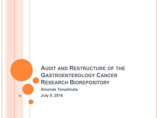 AUDIT AND RESTRUCTURE OF THE
GASTROENTEROLOGY CANCER
RESEARCH BIOREPOSITORY
Amanda Tanadinata
July 9, 2016
 