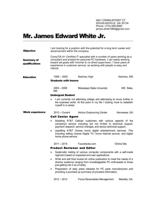 Mr. James Edward White Jr.
I am looking for a position with the potential for a long term career and
advancement within the company.
CompTIA A+ Certified IT specialist with a number of years working as a
consultant and analyst for personal PC hardware. I can easily working
toward set goals with minimal to no direct supervision. I have years of
experience in customer service, so working with people is easy and
natural.
1998 – 2002 Natchez High Natchez, MS
Graduate with honors
2003 – 2009 Mississippi State University MS State,
MS
Undergrad Student
• I am currently not attending college and attempting to move further in
the business world. At this point in my life I looking more to establish
myself in a career.
2013 – Current Alorica Outsourcing Center Kennesaw, GA
Call Center Agent
• Assisting AT&T Cellular customers with various aspects of the
company's service including but not limited to technical support,
payment research, service changes, and device technical support.
• Upselling AT&T Uverse home digital entertainment services. This
including selling Uverse Digital TV, home Internet service, and digital
home phone service.
2011 – 2015 Futurelooks.com Online Site
Product Reviewer and Editor
• Systematic testing of various computer components with a self-made
regiment based on expected end user applications.
• Write and edit final review for online publication to meet the needs of a
diverse audience ranging from knowledgeable PC enthusiasts to those
just getting into it as a hobby.
• Preparation of daily press releases for PC parts manufacturers and
providing a punched up summary of provided information.
2012 – 2013 Focus Receivables Management Marietta, GA
4841 CRINKLEPOINT CT
DOUGLASVILLE, GA 30134
Phone: (770) 656-9900
james.white1984@gmail.com
Education
Summary of
qualifications
Work experience
Objective
 