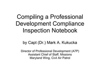 Compiling a Professional Development Compliance Inspection Notebook by Capt (Dr.) Mark A. Kukucka   Director of Professional Development (A7P) Assistant Chief of Staff, Missions Maryland Wing, Civil Air Patrol 