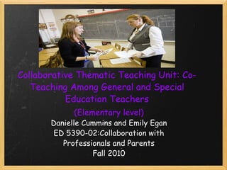 Collaborative Thematic Teaching Unit: Co-Teaching Among General and Special Education Teachers (Elementary level) Danielle Cummins and Emily Egan ED 5390-02:Collaboration with Professionals and Parents Fall 2010 
