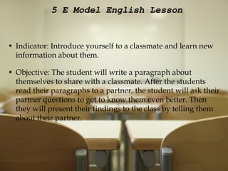 5 E Model English Lesson Indicator: Introduce yourself to a classmate and learn new information about them.   Objective: The student will write a paragraph about themselves to share with a classmate. After the students read their paragraphs to a partner, the student will ask their partner questions to get to know them even better. Then they will present their findings to the class by telling them about their partner. 