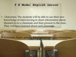   5 E Model English Lesson         Outcomes: The students will be able to use their new knowledge of interviewing to share information about themselves to a classmate and then present to the class. They will have learned about each classmate.   Grade: 4th   Materials: Paper, pencils, list of questions about themselves. 