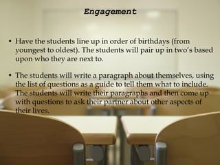 Engagement   Have the students line up in order of birthdays (from youngest to oldest). The students will pair up in two’s based upon who they are next to.   The students will write a paragraph about themselves, using the list of questions as a guide to tell them what to include. The students will write their paragraphs and then come up with questions to ask their partner about other aspects of their lives.  