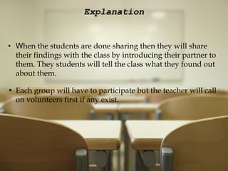 Explanation W hen the students are done sharing then they will share their findings with the class by introducing their partner to them. They students will tell the class what they found out about them.   Each group will have to participate but the teacher will call on volunteers first if any exist. 