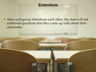Extentions After each group introduces each other, the class will ask additional questions that they come up with about their classmates. 