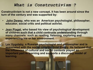 What is Constructivism ?  Constructivism is not a new concept, it has been around since the turn of the century and was supported by:     John Dewey , who was an  American psychologist, philosopher, educator, social critic and political activist.    Jean Piaget , who based his view of psychological development of children such that a child contructs understanding through many channels: such as reading, listening, exploring and experiencing his or her environment.   Lev Vygotsky , a Russian psychologist and philosopher and is  associated with the social constructivist theory. He believed that the influences of cultural and social contexts played an important part in learning and supports a discovery model of learning. 