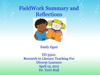 FieldWork Summary and Reflections Emily Egan ED 5502: Research in Literacy Teaching For Diverse Learners April 13, 2011 Dr. Terri Hall 