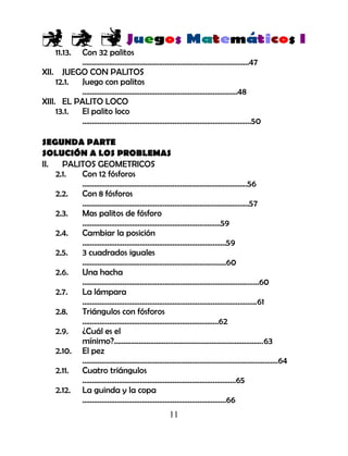 11
11.13. Con 32 palitos
……………………………………………………………………………47
XII. JUEGO CON PALITOS
12.1. Juego con palitos
………………………………………………………………………48
XIII. EL PALITO LOCO
13.1. El palito loco
…………………………………………………………………………….50
SEGUNDA PARTE
SOLUCIÓN A LOS PROBLEMAS
II. PALITOS GEOMETRICOS
2.1. Con 12 fósforos
…………………………………………………………………………..56
2.2. Con 8 fósforos
……………………………………………………………………………57
2.3. Mas palitos de fósforo
………………………………………………………………59
2.4. Cambiar la posición
…………………………………………………………………59
2.5. 3 cuadrados iguales
…………………………………………………………………60
2.6. Una hacha
……………………………………………………………………………..…60
2.7. La lámpara
……………………………………………………………………………….61
2.8. Triángulos con fósforos
……………………………………………………………..62
2.9. ¿Cuál es el
mínimo?..............................................................................63
2.10. El pez
…………………………………………………………………………………………64
2.11. Cuatro triángulos
……………………………………………………………………..65
2.12. La guinda y la copa
…………………………………………………………………66
 