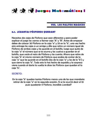 111
VIII. LOS PALITOS MAGICOS
8.1. ¿CUANTAS FÓSFOROS QUEDAN?
Necesitas dos cajas de Fósforos que sean diferentes y para poder
explicar el juego las vamos a llamar caja "A" y "B". Antes de empezar
debes de colocar 30 Fósforos en la caja "a" y 29 en la "b", una vez hecho
esto entrega las cajas a un amigo y dile que retire un número igual de
Fósforos de ambas cajas y las guarde en el bolsillo, luego que quite de
la caja "a" el número que se te ocurra y las vuelva a guardar en el
bolsillo, que vacíe el resto de Fósforos y las cuente. Ahora que retire de
la caja "b" el mismo número de Fósforos que acaba de contar de la
caja "a" que las guarde en el bolsillo (las de la caja "a" y las de la "b") y
que cierre la caja "b". Todo esto lo has hecho de espalda y la sorpresa
viene cuando al darte la vuelta le dices las Fósforos que quedan el la
caja "b".
SECRETO:
En la caja "b" quedan tantas Fósforos menos una de las que mandaste
retirar de la caja "a" en la segunda ocasión. Si se te ocurrió decir el 10
pues quedarán 9 Fósforos. Increíble ¿verdad?
 