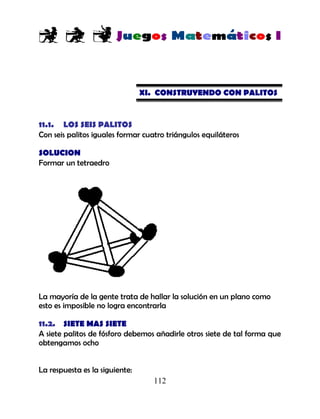 112
XI. CONSTRUYENDO CON PALITOS
11.1. LOS SEIS PALITOS
Con seis palitos iguales formar cuatro triángulos equiláteros
SOLUCION
Formar un tetraedro
La mayoría de la gente trata de hallar la solución en un plano como
esto es imposible no logra encontrarla
11.2. SIETE MAS SIETE
A siete palitos de fósforo debemos añadirle otros siete de tal forma que
obtengamos ocho
La respuesta es la siguiente:
 