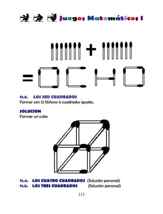 113
11.3. LOS SEIS CUADRADOS
Formar con 12 fósforos 6 cuadrados iguales.
SOLUCION
Formar un cubo
11.4. LOS CUATRO CUADRADOS (Solución personal)
11.5. LOS TRES CUADRADOS (Solución personal)
 