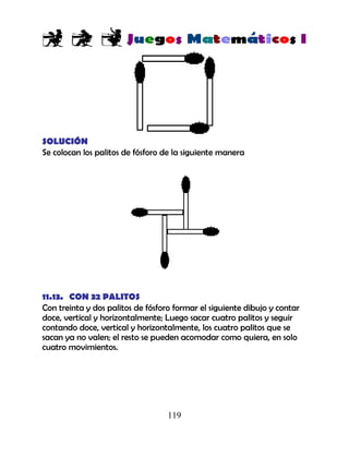 119
SOLUCIÓN
Se colocan los palitos de fósforo de la siguiente manera
11.13. CON 32 PALITOS
Con treinta y dos palitos de fósforo formar el siguiente dibujo y contar
doce, vertical y horizontalmente; Luego sacar cuatro palitos y seguir
contando doce, vertical y horizontalmente, los cuatro palitos que se
sacan ya no valen; el resto se pueden acomodar como quiera, en solo
cuatro movimientos.
 