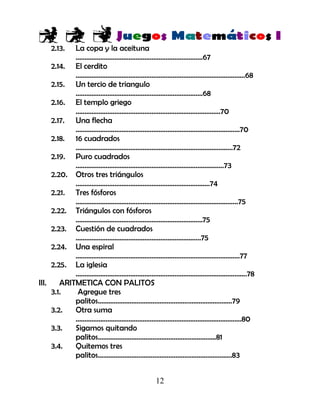 12
2.13. La copa y la aceituna
………………………………………………………………67
2.14. El cerdito
……………………………………………………………………………………68
2.15. Un tercio de triangulo
………………………………………………………………68
2.16. El templo griego
……………………………………………………………………….70
2.17. Una flecha
…………………………………………………………………………………70
2.18. 16 cuadrados
……………………………………………………………………………..72
2.19. Puro cuadrados
…………………………………………………………………………73
2.20. Otros tres triángulos
………………………………………………………………….74
2.21. Tres fósforos
………………………………………………………………………………..75
2.22. Triángulos con fósforos
………………………………………………………………75
2.23. Cuestión de cuadrados
……………………………………………………………..75
2.24. Una espiral
…………………………………………………………………………………77
2.25. La iglesia
…………………………………………………………………………………….78
III. ARITMETICA CON PALITOS
3.1. Agregue tres
palitos………………………………………………………………….79
3.2. Otra suma
………………………………………………………………………………….80
3.3. Sigamos quitando
palitos………………………………………………………….81
3.4. Quitemos tres
palitos………………………………………………………………….83
 