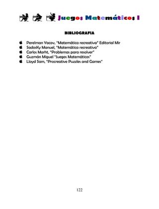 122
BIBLIOGRAFIA
Perelman Yacov, “Matemática recreativa” Editorial Mir
SadosKy Manuel, “Matemática recreativa”
Carlos Marht, “Problemas para resolver”
Guzmán Miguel “Juegos Matemáticos”
Lloyd Sam, “Procreative Puzzles and Games”
 