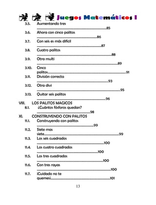 13
3.5. Aumentando tres
………………………………………………………………………85
3.6. Ahora con cinco palitos
…………………………………………………………….86
3.7. Con seis es más difícil
…………………………………………………………………87
3.8. Cuatro palitos
……………………………………………………………………………88
3.9. Otra multi
………………………………………………………………………………….89
3.10. Cinco
palitos……………………………………………………………………………….91
3.11. División correcta
………………………………………………………………………..93
3.12. Otra divi
…………………………………………………………………………………….95
3.13. Quitar seis palitos
……………………………………………………………………..96
VIII. LOS PALITOS MAGICOS
8.1. ¿Cuántos fósforos quedan?
….………………………………………………….98
XI. CONSTRUYENDO CON PALITOS
11.1. Construyendo con palitos
…………………………………………………………99
11.2. Siete mas
siete……………………………………………………………………………99
11.3. Los seis cuadrados
……………………………………………………………………100
11.4. Los cuatro cuadrados
……………………………………………………………..100
11.5. Los tres cuadrados
…………………………………………………………………..100
11.6. Con tres rayas
…………………………………………………………………………..100
11.7. ¡Cuidado no te
quemes¡……………………………………………………………101
 