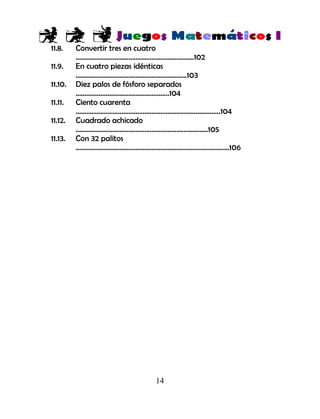 14
11.8. Convertir tres en cuatro
………………………………………………………….102
11.9. En cuatro piezas idénticas
………………………………………………………103
11.10. Diez palos de fósforo separados
……………………………………………..104
11.11. Ciento cuarenta
……………………………………………………………………….104
11.12. Cuadrado achicado
…………………………………………………………………105
11.13. Con 32 palitos
……………………………………………………………………………106
 
