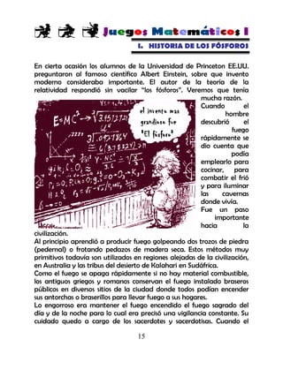 15
I. HISTORIA DE LOS FÓSFOROS
En cierta ocasión los alumnos de la Universidad de Princeton EE.UU.
preguntaron al famoso científico Albert Einstein, sobre que invento
moderno consideraba importante. El autor de la teoría de la
relatividad respondió sin vacilar “los fósforos”. Veremos que tenía
mucha razón.
Cuando el
hombre
descubrió el
fuego
rápidamente se
dio cuenta que
podía
emplearlo para
cocinar, para
combatir el frió
y para iluminar
las cavernas
donde vivía.
Fue un paso
importante
hacia la
civilización.
Al principio aprendió a producir fuego golpeando dos trozos de piedra
(pedernal) o frotando pedazos de madera seca. Estos métodos muy
primitivos todavía son utilizados en regiones alejadas de la civilización,
en Australia y las tribus del desierto de Kalahari en Sudáfrica.
Como el fuego se apaga rápidamente si no hay material combustible,
los antiguos griegos y romanos conservan el fuego instalado braseros
públicos en diversos sitios de la ciudad donde todos podían encender
sus antorchas o braserillos para llevar fuego a sus hogares.
Lo engorroso era mantener el fuego encendido el fuego sagrado del
día y de la noche para lo cual era precisó una vigilancia constante. Su
cuidado quedo a cargo de los sacerdotes y sacerdotisas. Cuando el
 