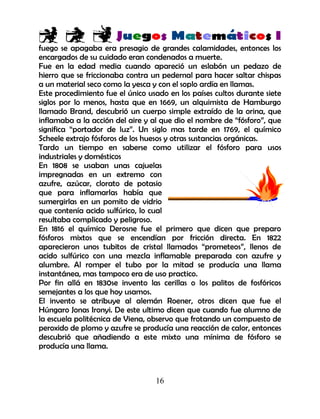 16
fuego se apagaba era presagio de grandes calamidades, entonces los
encargados de su cuidado eran condenados a muerte.
Fue en la edad media cuando apareció un eslabón un pedazo de
hierro que se friccionaba contra un pedernal para hacer saltar chispas
a un material seco como la yesca y con el soplo ardía en llamas.
Este procedimiento fue el único usado en los países cultos durante siete
siglos por lo menos, hasta que en 1669, un alquimista de Hamburgo
llamado Brand, descubrió un cuerpo simple extraído de la orina, que
inflamaba a la acción del aire y al que dio el nombre de “fósforo”, que
significa “portador de luz”. Un siglo mas tarde en 1769, el químico
Scheele extrajo fósforos de los huesos y otras sustancias orgánicas.
Tardo un tiempo en saberse como utilizar el fósforo para usos
industriales y domésticos
En 1808 se usaban unas cajuelas
impregnadas en un extremo con
azufre, azúcar, clorato de potasio
que para inflamarlas había que
sumergirlas en un pomito de vidrio
que contenía acido sulfúrico, lo cual
resultaba complicado y peligroso.
En 1816 el químico Derosne fue el primero que dicen que preparo
fósforos mixtos que se encendían por fricción directa. En 1822
aparecieron unos tubitos de cristal llamados “prometeos”, llenos de
acido sulfúrico con una mezcla inflamable preparada con azufre y
alumbre. Al romper el tubo por la mitad se producía una llama
instantánea, mas tampoco era de uso practico.
Por fin allá en 1830se invento las cerillas o los palitos de fosfóricos
semejantes a los que hoy usamos.
El invento se atribuye al alemán Roener, otros dicen que fue el
Húngaro Jonas Ironyi. De este ultimo dicen que cuando fue alumno de
la escuela politécnica de Viena, observo que frotando un compuesto de
peroxido de plomo y azufre se producía una reacción de calor, entonces
descubrió que añadiendo a este mixto una mínima de fósforo se
producía una llama.
 
